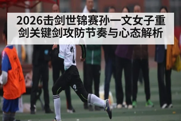 2026击剑世锦赛孙一文女子重剑关键剑攻防节奏与心态解析