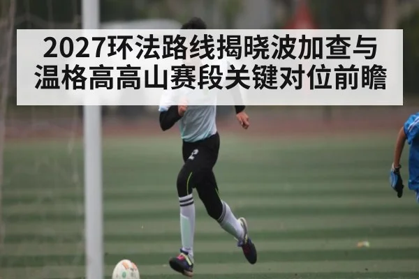 2027环法路线揭晓波加查与温格高高山赛段关键对位前瞻